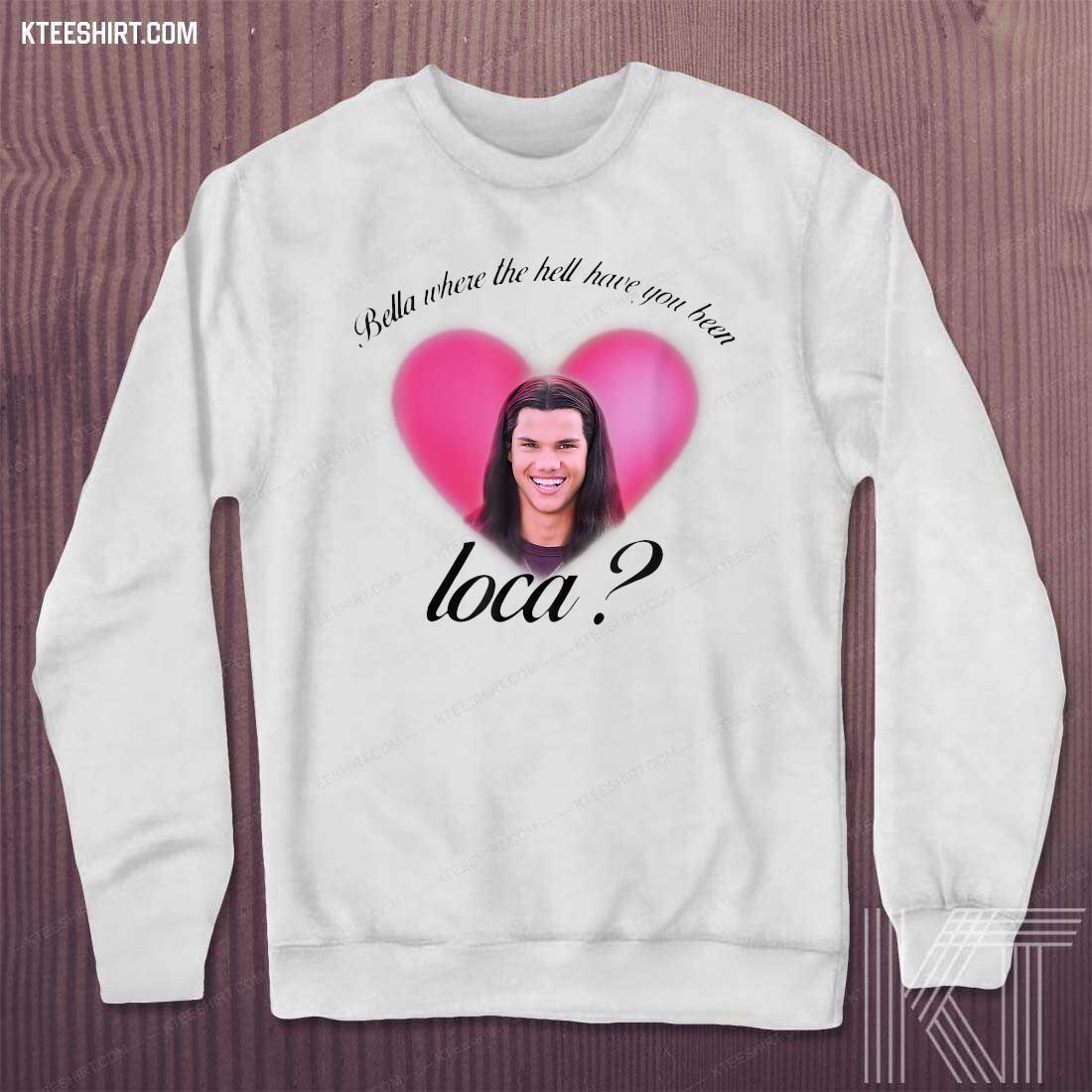 bella where have you been loca sweatshirt