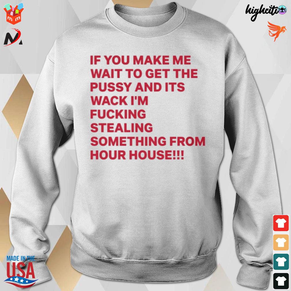 If you make me wait to get the pussy and its wack I'm fucking stealing something from your house t-s sweatshirt