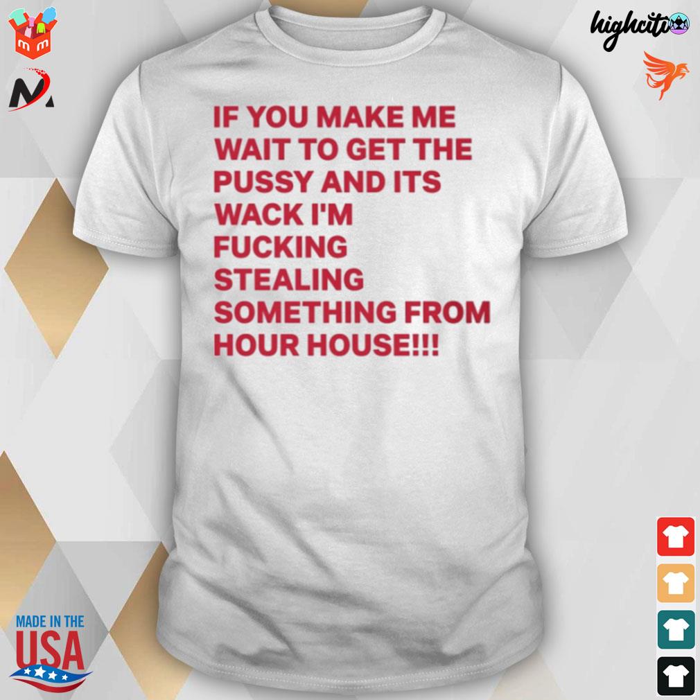 If you make me wait to get the pussy and its wack I'm fucking stealing something from your house t-shirt
